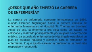 La carrera de enfermería comenzó formalmente en 1860,
cuando Florence Nightingale fundó la primera escuela de
enfermería femenina en el Hospital St. Thomas en Londres.
Antes de eso, la enfermería era vista como un trabajo no
calificado y realizado principalmente por mujeres sin formación
médica. La escuela de enfermería de Nightingale estableció un
plan de estudios riguroso y científico para la formación de
enfermeras, lo que ayudó a elevar la profesión a un nivel más
respetado y reconocido.
¿DESDE QUE AÑO EMPEZÓ LA CARRERA
DE ENFERMERÍA?
 