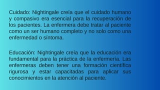 Cuidado: Nightingale creía que el cuidado humano
y compasivo era esencial para la recuperación de
los pacientes. La enfermera debe tratar al paciente
como un ser humano completo y no solo como una
enfermedad o síntoma.
Educación: Nightingale creía que la educación era
fundamental para la práctica de la enfermería. Las
enfermeras deben tener una formación científica
rigurosa y estar capacitadas para aplicar sus
conocimientos en la atención al paciente.
 