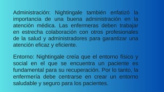 Administración: Nightingale también enfatizó la
importancia de una buena administración en la
atención médica. Las enfermeras deben trabajar
en estrecha colaboración con otros profesionales
de la salud y administradores para garantizar una
atención eficaz y eficiente.
Entorno: Nightingale creía que el entorno físico y
social en el que se encuentra un paciente es
fundamental para su recuperación. Por lo tanto, la
enfermería debe centrarse en crear un entorno
saludable y seguro para los pacientes.
 