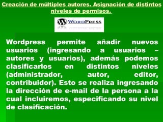 Creación de múltiples autores. Asignación de distintos niveles de permisos.   Wordpress permite añadir nuevos usuarios (ingresando a usuarios – autores y usuarios), además podemos clasificarlos en distintos niveles (administrador, autor, editor, contribuidor). Esto se realiza ingresando la dirección de e-mail de la persona a la cual incluiremos, especificando su nivel de clasificación. 