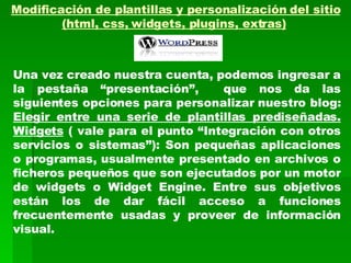 Modificación de plantillas y personalización del sitio (html, css, widgets, plugins, extras)   Una vez creado nuestra cuenta, podemos ingresar a la pestaña “presentación”,  que nos da las siguientes opciones para personalizar nuestro blog: Elegir entre una serie de plantillas prediseñadas. Widgets  ( vale para el punto “Integración con otros servicios o sistemas”): Son pequeñas aplicaciones o programas, usualmente presentado en archivos o ficheros pequeños que son ejecutados por un motor de widgets o Widget Engine. Entre sus objetivos están los de dar fácil acceso a funciones frecuentemente usadas y proveer de información visual.   