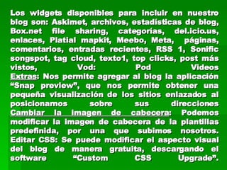 Los widgets disponibles para incluir en nuestro blog son: Askimet, archivos, estadísticas de blog, Box.net file sharing, categorías, del.icio.us, enlaces, Platial mapkit, Meebo, Meta,  páginas, comentarios, entradas recientes, RSS 1, Sonific songspot, tag cloud, texto1, top clicks, post más vistos, Vod: Pod Videos Extras : Nos permite agregar al blog la aplicación “Snap preview”, que nos permite obtener una pequeña visualización de los sitios enlazados al posicionarnos sobre sus direcciones Cambiar la imagen de cabecera : Podemos modificar la imagen de cabecera de la plantillas predefinida, por una que subimos nosotros. Editar CSS: Se puede modificar el aspecto visual del blog de manera gratuita, descargando el software “Custom CSS Upgrade”. 