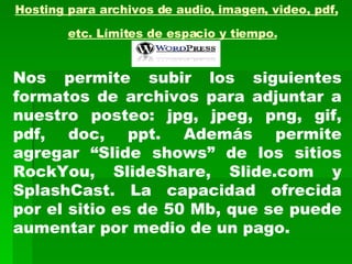 Hosting para archivos de audio, imagen, video, pdf, etc. Límites de espacio y tiempo.   Nos permite subir los siguientes formatos de archivos para adjuntar a nuestro posteo: jpg, jpeg, png, gif, pdf, doc, ppt. Además permite agregar “Slide shows” de los sitios RockYou, SlideShare, Slide.com y SplashCast. La capacidad ofrecida por el sitio es de 50 Mb, que se puede aumentar por medio de un pago. 