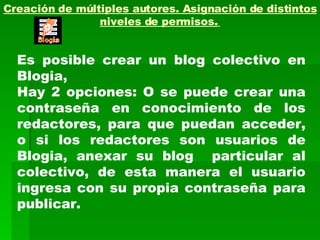 Creación de múltiples autores. Asignación de distintos niveles de permisos.   Es posible crear un blog colectivo en Blogia,  Hay 2 opciones: O se puede crear una contraseña en conocimiento de los redactores, para que puedan acceder, o si los redactores son usuarios de Blogia, anexar su blog  particular al colectivo, de esta manera el usuario ingresa con su propia contraseña para publicar. 