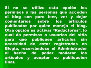 Si no se utiliza esta opción los permisos a las personas que acceden al blog son para leer, ver y dejar comentarios sobre los artículos publicados por quien maneja el blog. Otra opción es activar “Redactores”, lo cual da permisos a usuarios del sitio para que publiquen artículos sin necesidad de estar registrados en Blogia, reservándose el Administrador el hecho de poder moderar los artículos y aceptar su publicación final. 