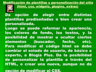 Modificación de plantillas y personalización del sitio (html, css, widgets, plugins, extras)   Da opción de elegir entre distintas plantillas prediseñadas o bien crear una personalizada. Luego se puede reformar la apariencia, los colores de fondo, los textos, y la posibilidad de mostrar u ocultar ciertos elementos (buscador, fecha, etc). Para modificar el código html se debe cambiar el estado de usuario, de básico a experto, a Blogia Plus. Da la posibilidad de personalizar la plantilla a través del HTML, o crear una nueva, aunque no da opción de modificar el CSS.   
