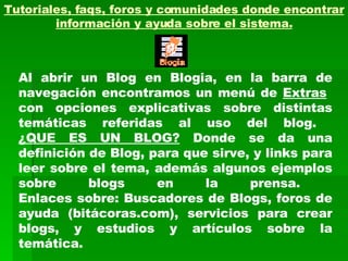 Tutoriales, faqs, foros y comunidades donde encontrar información y ayuda sobre el sistema. Al abrir un Blog en Blogia, en la barra de navegación encontramos un menú de  Extras   con opciones explicativas sobre distintas temáticas referidas al uso del blog.  ¿QUE ES UN BLOG?  Donde se da una definición de Blog, para que sirve, y links para leer sobre el tema, además algunos ejemplos sobre blogs en la prensa.  Enlaces sobre: Buscadores de Blogs, foros de ayuda (bitácoras.com), servicios para crear blogs, y estudios y artículos sobre la temática. 