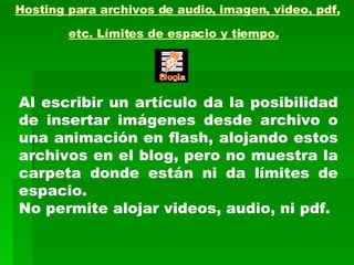 Hosting para archivos de audio, imagen, video, pdf, etc. Límites de espacio y tiempo.   Al escribir un artículo da la posibilidad de insertar imágenes desde archivo o una animación en flash, alojando estos archivos en el blog, pero no muestra la carpeta donde están ni da límites de espacio.  No permite alojar videos, audio, ni pdf. 