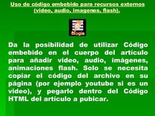 Uso de código embebido para recursos externos (video, audio, imagenes, flash).   Da la posibilidad de utilizar Código embebido en el cuerpo del artículo para añadir video, audio, imágenes, animaciones flash. Solo se necesita copiar el código del archivo en su página (por ejemplo youtube si es un video), y pegarlo dentro del Código HTML del artículo a pubicar. 