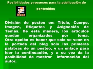 Posibilidades y recursos para la publicación de contenidos   División de posteo en: Título, Cuerpo, Imagen, Etiquetas y Asignación de Temas. De esta manera, los artículos quedan organizados por tema. Otra opción es hacer que solo se vean en la portada del blog solo las primeras palabras de un posteo, y un enlace para leer la continuación, y a su vez da la posibilidad de mostrar  información del autor. 