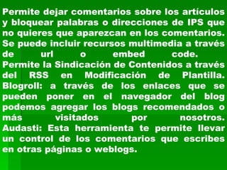 Permite dejar comentarios sobre los artículos y bloquear palabras o direcciones de IPS que no quieres que aparezcan en los comentarios. Se puede incluir recursos multimedia a través de url o embed code.  Permite la Sindicación de Contenidos a través del RSS en Modificación de Plantilla. Blogroll: a través de los enlaces que se pueden poner en el navegador del blog podemos agregar los blogs recomendados o más visitados por nosotros. Audasti: Esta herramienta te permite llevar un control de los comentarios que escribes en otras páginas o weblogs. 