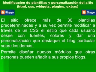 Modificación de plantillas y personalización del sitio (html, css, widgets, plugins, extras)   El sitio ofrece más de 30 plantillas predeterminadas y a su vez permite modificar a través de un CSS el estilo que cada usuario desee con fuentes, colores y dar una personalización que destaque el blog particular sobre los demás. Permite diseñar nuevos módulos que otras personas pueden añadir a sus propios blogs.  