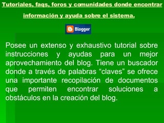Tutoriales, faqs, foros y comunidades donde encontrar información y ayuda sobre el sistema.   Posee un extenso y exhaustivo tutorial sobre instrucciones y ayudas para un mejor aprovechamiento del blog. Tiene un buscador donde a través de palabras “claves” se ofrece una importante recopilación de documentos que permiten encontrar soluciones a obstáculos en la creación del blog. 