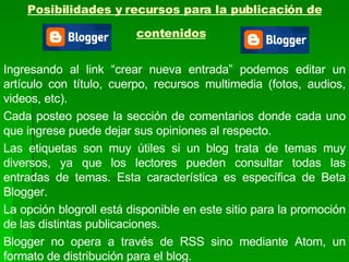 Posibilidades y recursos para la publicación de contenidos   Ingresando al link “crear nueva entrada” podemos editar un artículo con título, cuerpo, recursos multimedia (fotos, audios, videos, etc).  Cada posteo posee la sección de comentarios donde cada uno que ingrese puede dejar sus opiniones al respecto.  Las etiquetas son muy útiles si un blog trata de temas muy diversos, ya que los lectores pueden consultar todas las entradas de temas. Esta característica es específica de Beta Blogger.  La opción blogroll está disponible en este sitio para la promoción de las distintas publicaciones. Blogger no opera a través de RSS sino mediante Atom, un formato de distribución para el blog. 