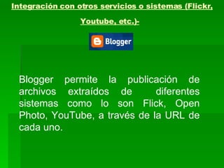 Integración con otros servicios o sistemas (Flickr, Youtube, etc.)-   Blogger permite la publicación de archivos extraídos de  diferentes sistemas como lo son Flick, Open Photo, YouTube, a través de la URL de cada uno. 