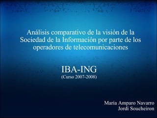 IBA-ING (Curso 2007-2008) Análisis comparativo de la visión de la Sociedad de la Información por parte de los operadores de telecomunicaciones María Amparo Navarro Jordi Soucheiron 