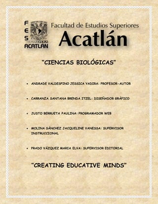 “CIENCIAS BIOLÓGICAS”
 ANDRADE VALDESPINO JESSICA YADIRA: PROFESOR-AUTOR
 CARRANZA SANTANA BRENDA ITZEL: DISEÑADOR GRÁFICO
 JUSTO BERRUETA PAULINA: PROGRAMADOR WEB
 MOLINA SÁNCHEZ JACQUELINE VANESSA: SUPERVISOR
INSTRUCCIONAL
 PRADO VÁZQUEZ MARIA ELVA: SUPERVISOR EDITORIAL
“CREATING EDUCATIVE MINDS”
 