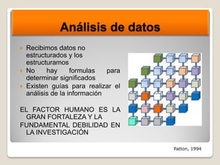 Análisis de datos
 Recibimos datos no
estructurados y los
estructuramos
 No hay formulas para
determinar significados
 Existen guías para realizar el
análisis de la información
EL FACTOR HUMANO ES LA
GRAN FORTALEZA Y LA
FUNDAMENTAL DEBILIDAD EN
LA INVESTIGACIÓN
Patton, 1994
 