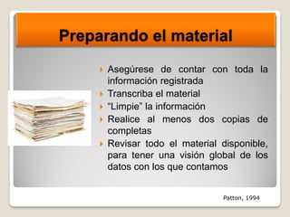 Preparando el material
 Asegúrese de contar con toda la
información registrada
 Transcriba el material
 “Limpie” la información
 Realice al menos dos copias de
completas
 Revisar todo el material disponible,
para tener una visión global de los
datos con los que contamos
Patton, 1994
 