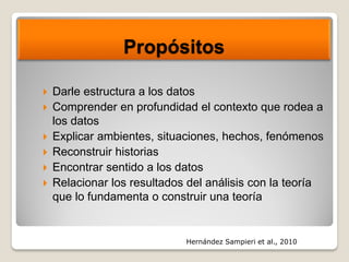 Propósitos
 Darle estructura a los datos
 Comprender en profundidad el contexto que rodea a
los datos
 Explicar ambientes, situaciones, hechos, fenómenos
 Reconstruir historias
 Encontrar sentido a los datos
 Relacionar los resultados del análisis con la teoría
que lo fundamenta o construir una teoría
Hernández Sampieri et al., 2010
 