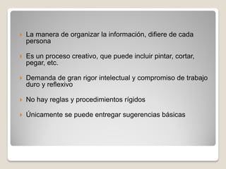  La manera de organizar la información, difiere de cada
persona
 Es un proceso creativo, que puede incluir pintar, cortar,
pegar, etc.
 Demanda de gran rigor intelectual y compromiso de trabajo
duro y reflexivo
 No hay reglas y procedimientos rígidos
 Únicamente se puede entregar sugerencias básicas
 
