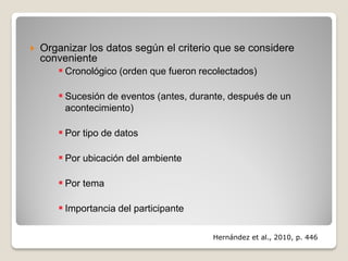  Organizar los datos según el criterio que se considere
conveniente
 Cronológico (orden que fueron recolectados)
 Sucesión de eventos (antes, durante, después de un
acontecimiento)
 Por tipo de datos
 Por ubicación del ambiente
 Por tema
 Importancia del participante
Hernández et al., 2010, p. 446
 