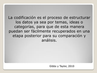 La codificación es el proceso de estructurar
los datos ya sea por temas, ideas o
categorías, para que de esta manera
puedan ser fácilmente recuperados en una
etapa posterior para su comparación y
análisis.
Gibbs y Taylor, 2010
 