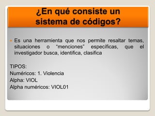 ¿En qué consiste un
sistema de códigos?
 Es una herramienta que nos permite resaltar temas,
situaciones o “menciones” específicas, que el
investigador busca, identifica, clasifica
TIPOS:
Numéricos: 1. Violencia
Alpha: VIOL
Alpha numéricos: VIOL01
 