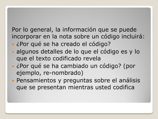 Por lo general, la información que se puede
incorporar en la nota sobre un código incluirá:
 ¿Por qué se ha creado el código?
 algunos detalles de lo que el código es y lo
que el texto codificado revela
 ¿Por qué se ha cambiado un código? (por
ejemplo, re-nombrado)
 Pensamientos y preguntas sobre el análisis
que se presentan mientras usted codifica
 