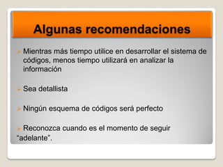Algunas recomendaciones
 Mientras más tiempo utilice en desarrollar el sistema de
códigos, menos tiempo utilizará en analizar la
información
 Sea detallista
 Ningún esquema de códigos será perfecto
 Reconozca cuando es el momento de seguir
“adelante”.
 