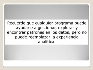 Recuerde que cualquier programa puede
ayudarle a gestionar, explorar y
encontrar patrones en los datos, pero no
puede reemplazar la experiencia
analítica.
 
