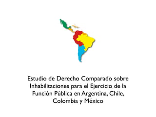 Estudio de Derecho Comparado sobre
 Inhabilitaciones para el Ejercicio de la
  Función Pública en Argentina, Chile,
           Colombia y México