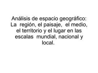 Análisis de espacio geográfico: La  región, el paisaje,  el medio, el territorio y el lugar en las escalas  mundial, nacional y local.  