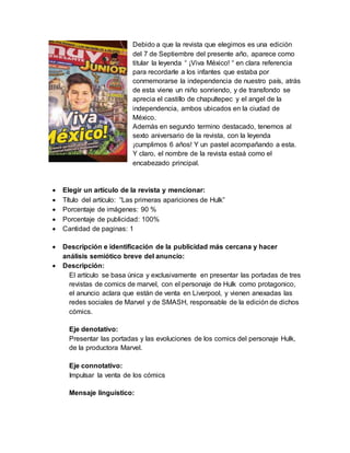 Debido a que la revista que elegimos es una edición
del 7 de Septiembre del presente año, aparece como
titular la leyenda “ ¡Viva México! “ en clara referencia
para recordarle a los infantes que estaba por
conmemorarse la independencia de nuestro país, atrás
de esta viene un niño sonriendo, y de transfondo se
aprecia el castillo de chapultepec y el angel de la
independencia, ambos ubicados en la ciudad de
México.
Además en segundo termino destacado, tenemos al
sexto aniversario de la revista, con la leyenda
¡cumplimos 6 años! Y un pastel acompañando a esta.
Y claro, el nombre de la revista estaá como el
encabezado principal.
 Elegir un artículo de la revista y mencionar:
 Título del artículo: “Las primeras apariciones de Hulk”
 Porcentaje de imágenes: 90 %
 Porcentaje de publicidad: 100%
 Cantidad de paginas: 1
 Descripción e identificación de la publicidad más cercana y hacer
análisis semiótico breve del anuncio:
 Descripción:
El artículo se basa única y exclusivamente en presentar las portadas de tres
revistas de comics de marvel, con el personaje de Hulk como protagonico,
el anuncio aclara que están de venta en Liverpool, y vienen anexadas las
redes sociales de Marvel y de SMASH, responsable de la edición de dichos
cómics.
Eje denotativo:
Presentar las portadas y las evoluciones de los comics del personaje Hulk,
de la productora Marvel.
Eje connotativo:
Impulsar la venta de los cómics
Mensaje linguístico:
 