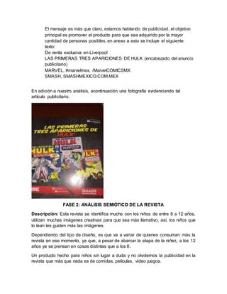 El mensaje es más que claro, estamos hablando de publicidad, el objetivo
principal es promover el producto para que sea adquirido por la mayor
cantidad de personas posibles, en anexo a esto se incluye el siguiente
texto:
De venta exclusiva en Liverpool
LAS PRIMERAS TRES APARICIONES DE HULK (encabezado del anuncio
publicitario)
MARVEL, #marvelmex, /MarvelCOMICSMX
SMASH, SMASHMEXICO.COM.MEX
En adición a nuestro análisis, acontinuación una fotografía evidenciando tal
artículo publicitario.
FASE 2: ANÁLISIS SEMIÓTICO DE LA REVISTA
Descripción: Esta revista se identifica mucho con los niños de entre 8 a 12 años,
utilizan muchas imágenes creativas para que sea más llamativo, así, los niños que
lo lean les gusten más las imágenes.
Dependiendo del tipo de diseño, es que va a variar de quienes consuman más la
revista en ese momento, ya que, a pesar de abarcar la etapa de la niñez, a los 12
años ya se piensan en cosas distintas que a los 8.
Un producto hecho para niños sin lugar a duda y no olvidemos la publicidad en la
revista que más que nada es de comidas, películas, video juegos.
 