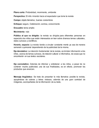 Plano corto: Profundidad, movimiento, ambiente
Perspectiva: El niño mirando hacia el espectador que tome la revista
Campo: objeto llamativo, buenas costumbres
Enfoque: seguro, Celebración, sonrisa, conocimiento
Encuadre: tema amplio
Movimiento: nulo
Público al que va dirigido: la revista va dirigida para diferentes personas en
especial a los niños que están interesados en leer sobre diversos temas culturales,
datos curiosos y científicos.
Horario, espacio: La revista tiende a circular constante mente ya sea de manera
semanal o quincenal dependiendo de la publicidad de la misma.
Eje denotativo: La intención fundamental de la revista, es brindar información a los
niños, acerca de temas curiosos, de relación cultural e informativa, de cosas que no
encontrarán en sus textos escolares.
Eje connotativo: Además de informar y entretener a los niños, a pesar de no
contener mucha publicidad, una de sus finalidades, es en efecto, promover los
productos que anuncian.
Mensaje lingüístico: Se trata de presentar lo más llamativa posible la revista,
apoyándose de colores y letras vistosos, además de una gran cantidad de
imágenes, acompañadas de la información de su texto.
 