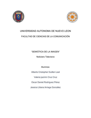 UNIVERSIDAD AUTONOMA DE NUEVO LEON
FACULTAD DE CIENCIAS DE LA COMUNICACIÓN
“SEMIÓTICA DE LA IMAGEN”
Noticiero Televisivo
Alumnos:
Alberto Cristopher Guillen Leal
Valeria jazmín Cruz Cruz
Oscar Daniel Rodríguez Pérez
Jessica Liliana Arriaga González
 