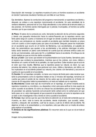 Descripción del mensaje: La reportera muestra el como un hombre ocasiona un accidente
en donde 5 personas resultaron heridos por una falla en sus frenos.
Eje denotativo: Aparece la conductora del programa mencionando un aparatoso accidente y
después se enlaza a una reportera mencionando el accidente. Un auto estrellado de la
ventana delantera, personal de la Cruz Roja atendiendo a una señora de la tercera edad y a
dos jóvenes. Un hombre siendo interrogado por 2 policías municipales, el hombre se sentía
nervioso por lo que ocasionó.
A) Plano: El plano de la conducta es corto, llamando la atención de los primeros segundos
y dando una pequeña introducción hacia la noticia.Pasando por la reportera vemos que
tiene plano largo en cuanto a mostrarse en el lugar en donde sucedió el accidente teniendo
en fondo una ambulancia en donde sucedió el accidente pero también teniendo un plano
corto en cuanto a cómo explica paso por paso el accidente. Después pasan los implicados
en el accidente que ocurre en el Centro de Monterrey, Los accidentados, el culpable de
todo, los paramédicos que ayudan a los accidentados y los policías interrogan al señor,
todos estos teniendo un plano corto teniendo en cuenta que las cámaras enfoca cada uno
de los ya mencionados, esto para dar fin y credibilidad hacia el accidente. El enfoque es de
modo realista ya que se mira los daños sucedidos.
B) Luz y Color: Las luces que existen en la presentadora son luces fuertes, llamativos para
el espacio que contiene la presentadora, mientras que en los colores, son vivos, nítidos y
llamativos en cuanto al fondo de la pantalla y la ropa que lleva. Cabe recalcar que el azul es
el color que mas resalta. Mientras que la reportera posee luz natural, es decir, luz que
proviene del exterior, los colores que perduran son vivos, nítidos y llamativos, por último, en
los implicados en el accidente poseen luz natural y los colores son llamativos y oscuros en
cuanto a lo que sucedió en el accidente.
C) Sonido: En el reportaje completo, no tiene una música de fondo pero cabe recalcar que,
tanto la presentadora como la reportera hablan en los 2 minutos del reportaje, tomamos en
cuenta que esta el sonido de los claxons de los autos que se encuentran en el fondo, en
menos de 30 segundos habla la presentadora y el resto es hablado por la reportera.
D) Movimiento: Existe todo tipo de movimiento en el reportaje, en primer instante está la
reportera moviendo su micrófono y su dispositivo móvil, esto para verificar lo más exacto de
cómo sucedió el accidente. El como se checan los accidentados para no tener ningún tipo
de gravedad, los policías haciendo comunicación tanto verbal como no verbal para ver que
tanto paso en si, esto interrogando al que ocasionó el accidente y el como la reportera va de
un lado a otro investigando más a fondo el cómo sucedió el accidente.
E) Formas: Aquí vemos que los que más llama la atención es el resto del contenido que se
muestra, es decir, toda la trama del accidente, desde implicados, que sucedió, antes,
durante y después del accidente, cuál fue la causa y cuál es el efecto del accidente. No
dejamos al lado a la presentadora y a la reportera, solo que ellas son un medio de enlace
para explicar el accidente.
F) Síntesis de las significaciones plásticas: En resumen esto es lo que se vio en todo el
reportaje:
Imagen de la presentadora.
 