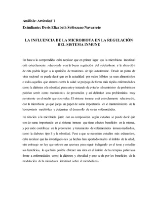 Análisis: Artículo# 1
Estudiante: Doris Elizabeth Solórzano Navarrete
LA INFLUENCIA DE LA MICROBIOTA EN LA REGULACIÓN
DEL SISTEMA INMUNE
En base a lo comprendido cabe recalcar que en primer lugar que la microbiana intestinal
está estrechamente relacionada con la buena regulación del metabolismo y la alteración
de esta podría llegar a la aparición de trastornos de tipo autoinmune. Desde un punto de
vista racional se puede decir que en la actualidad por malos hábitos ya sean alimenticios
o todos aquellos que atenten contra la salud se propaga de forma más rápida enfermedades
como la diabetes o la obesidad para esto y tratando de evitarlo el suministro de probióticos
podrían servir como mecanismos de prevención y así delimitar esta problemática muy
persistente en el medio que nos rodea. El sistema inmune está estrechamente relacionado,
con la microbiota ya que juega un papel de suma importancia en el mantenimiento de la
homeostasis metabólica y determina el desarrollo de varias enfermedades.
En relación a la microbiota junto con su composición según estudios se puede decir que
son de suma importancia en el sistema inmune que tiene efectos beneficios en la misma,
y por ende contribuye en la prevención y tratamiento de enfermedades inmunomediadas,
como la diabetes tipo 1 y la obesidad. Pese a que se necesitan estudios más exhaustivo,
cabe recalcar que las investigaciones ya hechas han aportado mucho al ámbito de la salud,
sim embargo no hay que esto es una apertura para seguir indagando en el tema y estudiar
sus beneficios, lo que hará posible obtener una idea en el ámbito de las terapias paliativas
frente a enfermedades como la diabetes y obesidad y esto se da por los beneficios de la
modulación de la microbiota intestinal sobre el metabolismo.
 