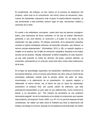 El cumplimiento del enfoque, se hizo notorio en el proceso de realización del
proyecto, sobre todo en la consumación del mismo (cierre de secuencia), ósea,
cuando los estudiantes expusieron ante el grupo la reseña literaria requerida, ya
que previamente a esta actividad, tuvieron lugar en aula, discusiones, análisis y
opiniones de un texto.
En cuanto a los estándares curriculares, puedo decir que los alumnos produjeron
textos, para expresarse de forma coherente, en los que se analizó información
pertinente a una obra literaria, la corrección y el auxilio en los textos de los
estudiantes fue algo positivo; “El enfoque dominante de la planeación educativa
consiste en aplicar estrategias uniformes de desarrollo educativo, que ofrezcan un
servicio escolar estandarizado.” (Schmelckes, 2010, p. 58), un aspecto negativo a
resaltar en la práctica, fue la falta de corrección ortográfica deseada en los textos
escritos de los jóvenes. Resulta interesante el déficit ortográfico en esta situación,
ya que está presente en todos los alumnos del grupo, quienes además, se
encuentran participando en un concurso sobre este rubro contra otras instituciones
de la zona.
En el logro de aprendizajes esperados, los estudiantes identificaron la función de
las reseñas literarias, como un recurso para difundir una obra, esto por medio de las
actividades realizadas durante toda la jornada dentro del salón de clase,
encaminadas a la elaboración de su presentación. Un aspecto negativo e
interesante al mismo tiempo, fue el hecho de que no todos los estudiantes
presentaron el proyecto final, aun cuando sabían de antemano, que esta
participación representaba un gran valor en sus calificaciones, Como menciona la
lectura “y en secundaria voy”: “Ser maestro de secundaria es una profesión
demasiado exigente” de ahí la importancia al no olvidar el compromiso que requiere
esta profesión, (Concepción Torres, 2000, p.p -47- 51), lo que hice después de este
contratiempo, fue hablar con ellos sobre la finalidad que tenía la elaboración del
trabajo y la entrega en el cierre, después de mis palabras el docente titular me reiteró
 