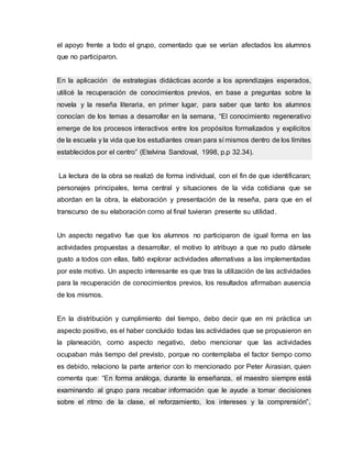 el apoyo frente a todo el grupo, comentado que se verían afectados los alumnos
que no participaron.
En la aplicación de estrategias didácticas acorde a los aprendizajes esperados,
utilicé la recuperación de conocimientos previos, en base a preguntas sobre la
novela y la reseña literaria, en primer lugar, para saber que tanto los alumnos
conocían de los temas a desarrollar en la semana, “El conocimiento regenerativo
emerge de los procesos interactivos entre los propósitos formalizados y explícitos
de la escuela y la vida que los estudiantes crean para sí mismos dentro de los límites
establecidos por el centro” (Etelvina Sandoval, 1998, p.p 32.34).
La lectura de la obra se realizó de forma individual, con el fin de que identificaran;
personajes principales, tema central y situaciones de la vida cotidiana que se
abordan en la obra, la elaboración y presentación de la reseña, para que en el
transcurso de su elaboración como al final tuvieran presente su utilidad.
Un aspecto negativo fue que los alumnos no participaron de igual forma en las
actividades propuestas a desarrollar, el motivo lo atribuyo a que no pudo dársele
gusto a todos con ellas, faltó explorar actividades alternativas a las implementadas
por este motivo. Un aspecto interesante es que tras la utilización de las actividades
para la recuperación de conocimientos previos, los resultados afirmaban ausencia
de los mismos.
En la distribución y cumplimiento del tiempo, debo decir que en mi práctica un
aspecto positivo, es el haber concluido todas las actividades que se propusieron en
la planeación, como aspecto negativo, debo mencionar que las actividades
ocupaban más tiempo del previsto, porque no contemplaba el factor tiempo como
es debido, relaciono la parte anterior con lo mencionado por Peter Airasian, quien
comenta que: “En forma análoga, durante la enseñanza, el maestro siempre está
examinando al grupo para recabar información que le ayude a tomar decisiones
sobre el ritmo de la clase, el reforzamiento, los intereses y la comprensión”,
 