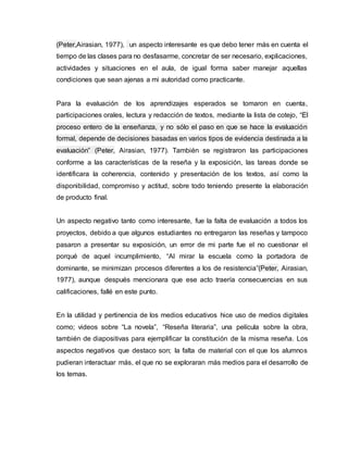 (Peter,Airasian, 1977), un aspecto interesante es que debo tener más en cuenta el
tiempo de las clases para no desfasarme, concretar de ser necesario, explicaciones,
actividades y situaciones en el aula, de igual forma saber manejar aquellas
condiciones que sean ajenas a mi autoridad como practicante.
Para la evaluación de los aprendizajes esperados se tomaron en cuenta,
participaciones orales, lectura y redacción de textos, mediante la lista de cotejo, “El
proceso entero de la enseñanza, y no sólo el paso en que se hace la evaluación
formal, depende de decisiones basadas en varios tipos de evidencia destinada a la
evaluación” (Peter, Airasian, 1977). También se registraron las participaciones
conforme a las características de la reseña y la exposición, las tareas donde se
identificara la coherencia, contenido y presentación de los textos, así como la
disponibilidad, compromiso y actitud, sobre todo teniendo presente la elaboración
de producto final.
Un aspecto negativo tanto como interesante, fue la falta de evaluación a todos los
proyectos, debido a que algunos estudiantes no entregaron las reseñas y tampoco
pasaron a presentar su exposición, un error de mi parte fue el no cuestionar el
porqué de aquel incumplimiento, “Al mirar la escuela como la portadora de
dominante, se minimizan procesos diferentes a los de resistencia”(Peter, Airasian,
1977), aunque después mencionara que ese acto traería consecuencias en sus
calificaciones, fallé en este punto.
En la utilidad y pertinencia de los medios educativos hice uso de medios digitales
como; videos sobre “La novela”, “Reseña literaria”, una película sobre la obra,
también de diapositivas para ejemplificar la constitución de la misma reseña. Los
aspectos negativos que destaco son; la falta de material con el que los alumnos
pudieran interactuar más, el que no se exploraran más medios para el desarrollo de
los temas.
 