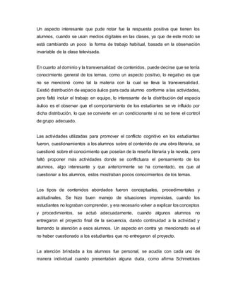 Un aspecto interesante que pude notar fue la respuesta positiva que tienen los
alumnos, cuando se usan medios digitales en las clases, ya que de este modo se
está cambiando un poco la forma de trabajo habitual, basada en la observación
invariable de la clase televisada.
En cuanto al dominio y la transversalidad de contenidos, puede decirse que se tenía
conocimiento general de los temas, como un aspecto positivo, lo negativo es que
no se mencionó como tal la materia con la cual se lleva la transversalidad.
Existió distribución de espacio áulico para cada alumno conforme a las actividades,
pero faltó incluir el trabajo en equipo, lo interesante de la distribución del espacio
áulico es el observar que el comportamiento de los estudiantes se ve influido por
dicha distribución, lo que se convierte en un condicionante si no se tiene el control
de grupo adecuado.
Las actividades utilizadas para promover el conflicto cognitivo en los estudiantes
fueron, cuestionamientos a los alumnos sobre el contenido de una obra literaria, se
cuestionó sobre el conocimiento que poseían de la reseña literaria y la novela, pero
faltó proponer más actividades donde se conflictuara el pensamiento de los
alumnos, algo interesante y que anteriormente se ha comentado, es que al
cuestionar a los alumnos, estos mostraban pocos conocimientos de los temas.
Los tipos de contenidos abordados fueron conceptuales, procedimentales y
actitudinales, Se hizo buen manejo de situaciones imprevistas, cuando los
estudiantes no lograban comprender, y era necesario volver a explicar los conceptos
y procedimientos, se actuó adecuadamente, cuando algunos alumnos no
entregaron el proyecto final de la secuencia, dando continuidad a la actividad y
llamando la atención a esos alumnos. Un aspecto en contra ya mencionado es el
no haber cuestionado a los estudiantes que no entregaron el proyecto.
La atención brindada a los alumnos fue personal, se acudía con cada uno de
manera individual cuando presentaban alguna duda, como afirma Schmelckes
 