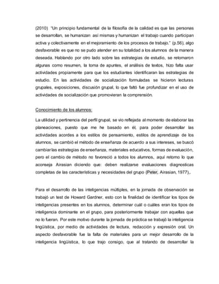 (2010) “Un principio fundamental de la filosofía de la calidad es que las personas
se desarrollan, se humanizan así mismas y humanizan el trabajo cuando participan
activa y colectivamente en el mejoramiento de los procesos de trabajo.” (p.56), algo
desfavorable es que no se pudo atender en su totalidad a los alumnos de la manera
deseada. Hablando por otro lado sobre las estrategias de estudio, se retomaron
algunas como resumen, la toma de apuntes, el análisis de textos, hizo falta usar
actividades propiamente para que los estudiantes identificaran las estrategias de
estudio. En las actividades de socialización formuladas se hicieron lecturas
grupales, exposiciones, discusión grupal, lo que faltó fue profundizar en el uso de
actividades de socialización que promovieran la comprensión.
Conocimiento de los alumnos:
La utilidad y pertinencia del perfil grupal, se vio reflejada al momento de elaborar las
planeaciones, puesto que me he basado en él, para poder desarrollar las
actividades acordes a los estilos de pensamiento, estilos de aprendizaje de los
alumnos, se cambió el método de enseñanza de acuerdo a sus intereses, se buscó
cambiar las estrategias de enseñanza, materiales educativos, formas de evaluación,
pero el cambio de método no favoreció a todos los alumnos, aquí retomo lo que
aconseja Airasian diciendo que: deben realizarse evaluaciones diagnosticas
completas de las características y necesidades del grupo (Peter, Airasian, 1977),.
Para el desarrollo de las inteligencias múltiples, en la jornada de observación se
trabajó un test de Howard Gardner, esto con la finalidad de identificar los tipos de
inteligencias presentes en los alumnos, determinar cuál o cuáles eran los tipos de
inteligencia dominante en el grupo, para posteriormente trabajar con aquellas que
no lo fueran. Por este motivo durante la jornada de práctica se trabajó la inteligencia
lingüística, por medio de actividades de lectura, redacción y expresión oral. Un
aspecto desfavorable fue la falta de materiales para un mejor desarrollo de la
inteligencia lingüística, lo que trajo consigo, que al tratando de desarrollar la
 
