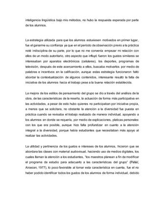 inteligencia lingüística bajo mis métodos, no hubo la respuesta esperada por parte
de los alumnos.
La estrategia utilizada para que los alumnos estuviesen motivados en primer lugar,
fue el ganarme su confianza ya que en el período de observación previo a la práctica
noté indisciplina de su parte, por lo que no me convenía empezar mi relación con
ellos de un modo autoritario, otro aspecto que influyó fueron los gustos similares se
interesaban por aparatos electrónicos (celulares), los deportes, programas de
televisión, después de este acercamiento a ellos, buscaba motivarlos por medio de
palabras e incentivos en la calificación, aunque estas estrategia funcionaron faltó
abordar la contextualización de algunos contenidos, interesante resultó la falta de
iniciativa de los alumnos hacia el trabajo pese a la buena relación establecida.
La mejora de los estilos de pensamiento del grupo se dio a través del análisis de la
obra, de las características de la reseña, la actuación de forma más participativa en
las actividades, a pesar de esto hubo quienes no participaban por iniciativa propia,
a menos que se solicitara, no obstante la atención a la diversidad fue puesta en
práctica cuando se revisaba el trabajo realizado de manera individual, apoyando a
los alumnos en donde se requería, por medio de explicaciones, platicas personales
con los que era posible, aunque hizo falta profundizar en cuanto a la atención
integral a la diversidad, porque había estudiantes que necesitaban más apoyo al
realizar las actividades.
La utilidad y pertinencia de los gustos e intereses de los alumnos, hicieron que se
abordara las clases con material audiovisual, haciendo uso de medios digitales, los
cuales llaman la atención a los estudiantes, “los maestros planean a fin de modificar
el programa de estudio para adecuarlo a las características del grupo” (Peter,
Airasian, 1977), lo poco favorable al tomar esta característica en cuenta, fue el no
haber podido identificar todos los gustos de los alumnos de forma individual, debido
 