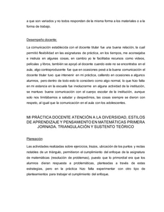 a que son variados y no todos responden de la misma forma a los materiales o a la
forma de trabajo.
Desempeño docente:
La comunicación establecida con el docente titular fue una buena relación, la cual
permitió flexibilidad en las asignaturas de práctica, en los tiempos, me aconsejaba
e instruía en algunas cosas, en cambio yo le facilitaba recursos como videos,
películas y libros, también se apoyó al docente cuando este no se encontraba en el
aula, algo contraproducente fue que en ocasiones pesé a la buena comunicación el
docente titular tuvo que intervenir en mi práctica, callando en ocasiones a algunos
alumnos, pero dentro de todo esto lo considero como algo normal, lo que hizo falta
en mi estancia en la escuela fue involucrarme en alguna actividad de la institución,
se mantuvo buena comunicación con el cuerpo escolar de la institución, aunque
solo nos limitábamos a saludar y despedirnos, las cosas siempre se dieron con
respeto, al igual que la comunicación en el aula con los adolescentes.
MI PRÁCTICA DOCENTE ATENCIÓN A LA DIVERSIDAD, ESTILOS
DE APRENDIZAJE Y PENSAMIENTO EN MATEMÁTICAS PRIMERA
JORNADA. TRIANGULACIÓN Y SUSTENTO TEÓRICO
Planeación:
Las actividades realizadas sobre ejercicios, trazos, ubicación de los puntos y rectas
notables de un triángulo, permitieron el cumplimiento del enfoque de la asignatura
de matemáticas (resolución de problemas), puesto que lo primordial era que los
alumnos dieran respuesta a problemáticas, planteadas a través de estas
estrategias, pero en la práctica hizo falta experimentar con otro tipo de
planteamientos para trabajar el cumplimiento del enfoque.
 