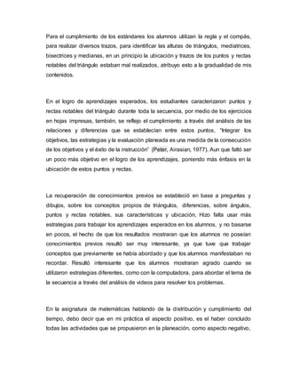 Para el cumplimiento de los estándares los alumnos utilizan la regla y el compás,
para realizar diversos trazos, para identificar las alturas de triángulos, mediatrices,
bisectrices y medianas, en un principio la ubicación y trazos de los puntos y rectas
notables del triángulo estaban mal realizados, atribuyo esto a la gradualidad de mis
contenidos.
En el logro de aprendizajes esperados, los estudiantes caracterizaron puntos y
rectas notables del triángulo durante toda la secuencia, por medio de los ejercicios
en hojas impresas, también, se reflejo el cumplimiento a través del análisis de las
relaciones y diferencias que se establecían entre estos puntos, “Integrar los
objetivos, las estrategias y la evaluación planeada es una medida de la consecución
de los objetivos y el éxito de la instrucción” (Peter, Airasian, 1977). Aun que faltó ser
un poco más objetivo en el logro de los aprendizajes, poniendo más énfasis en la
ubicación de estos puntos y rectas.
La recuperación de conocimientos previos se estableció en base a preguntas y
dibujos, sobre los conceptos propios de triángulos, diferencias, sobre ángulos,
puntos y rectas notables, sus características y ubicación, Hizo falta usar más
estrategias para trabajar los aprendizajes esperados en los alumnos, y no basarse
en pocos, el hecho de que los resultados mostraran que los alumnos no poseían
conocimientos previos resultó ser muy interesante, ya que tuve que trabajar
conceptos que previamente se había abordado y que los alumnos manifestaban no
recordar. Resultó interesante que los alumnos mostraran agrado cuando se
utilizaron estrategias diferentes, como con la computadora, para abordar el tema de
la secuencia a través del análisis de videos para resolver los problemas.
En la asignatura de matemáticas hablando de la distribución y cumplimiento del
tiempo, debo decir que en mi práctica el aspecto positivo, es el haber concluido
todas las actividades que se propusieron en la planeación, como aspecto negativo,
 