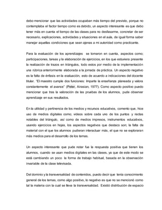 debo mencionar que las actividades ocupaban más tiempo del previsto, porque no
contemplaba el factor tiempo como es debido, un aspecto interesante es que debo
tener más en cuenta el tiempo de las clases para no desfasarme, concretar de ser
necesario, explicaciones, actividades y situaciones en el aula, de igual forma saber
manejar aquellas condiciones que sean ajenas a mi autoridad como practicante.
Para la evaluación de los aprendizajes se tomaron en cuenta, aspectos como;
participaciones, tareas y la elaboración de ejercicios, en los que estuviera presente
la realización de trazos en triángulos, todo estos por medio de la implementación
una rúbrica anteriormente elaborada a la jornada de práctica. Un aspecto negativo
es la falta de énfasis en la evaluación, esto de acuerdo a indicaciones del docente
titular. “El maestro cumple dos funciones: Imparte la enseñanza planeada y valora
constantemente el avance” (Peter, Airasian, 1977). Como aspecto positivo puedo
mencionar que tras la valoración de las pruebas de los alumnos, pude observar
aprendizaje en sus resultados.
En la utilidad y pertinencia de los medios y recursos educativos, comento que, hice
uso de medios digitales como; videos sobre cada uno de los puntos y rectas
notables del triángulo, así como de medios impresos, instrumentos educativos,
usando ejercicios en hojas, los aspectos negativos que destaco son; la falta de
material con el que los alumnos pudieran interactuar más, el que no se exploraran
más medios para el desarrollo de los temas.
Un aspecto interesante que pude notar fue la respuesta positiva que tienen los
alumnos, cuando se usan medios digitales en las clases, ya que de este modo se
está cambiando un poco la forma de trabajo habitual, basada en la observación
invariable de la clase televisada.
Del dominio y la transversalidad de contenidos, puedo decir que tenía conocimiento
general de los temas, como algo positivo, lo negativo es que no se mencionó como
tal la materia con la cual se lleva la transversalidad. Existió distribución de espacio
 