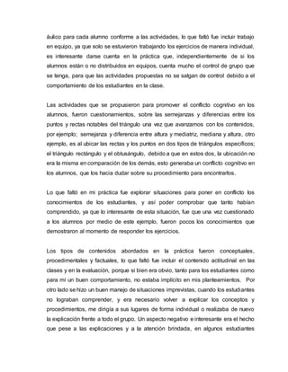 áulico para cada alumno conforme a las actividades, lo que faltó fue incluir trabajo
en equipo, ya que solo se estuvieron trabajando los ejercicios de manera individual,
es interesante darse cuenta en la práctica que, independientemente de si los
alumnos están o no distribuidos en equipos, cuenta mucho el control de grupo que
se tenga, para que las actividades propuestas no se salgan de control debido a el
comportamiento de los estudiantes en la clase.
Las actividades que se propusieron para promover el conflicto cognitivo en los
alumnos, fueron cuestionamientos, sobre las semejanzas y diferencias entre los
puntos y rectas notables del triángulo una vez que avanzamos con los contenidos,
por ejemplo; semejanza y diferencia entre altura y mediatriz, mediana y altura, otro
ejemplo, es al ubicar las rectas y los puntos en dos tipos de triángulos específicos;
el triángulo rectángulo y el obtusángulo, debido a que en estos dos, la ubicación no
era la misma en comparación de los demás, esto generaba un conflicto cognitivo en
los alumnos, que los hacia dudar sobre su procedimiento para encontrarlos.
Lo que faltó en mi práctica fue explorar situaciones para poner en conflicto los
conocimientos de los estudiantes, y así poder comprobar que tanto habían
comprendido, ya que lo interesante de esta situación, fue que una vez cuestionado
a los alumnos por medio de este ejemplo, fueron pocos los conocimientos que
demostraron al momento de responder los ejercicios.
Los tipos de contenidos abordados en la práctica fueron conceptuales,
procedimentales y factuales, lo que faltó fue incluir el contenido actitudinal en las
clases y en la evaluación, porque si bien era obvio, tanto para los estudiantes como
para mí un buen comportamiento, no estaba implícito en mis planteamientos. Por
otro lado se hizo un buen manejo de situaciones imprevistas, cuando los estudiantes
no lograban comprender, y era necesario volver a explicar los conceptos y
procedimientos, me dirigía a sus lugares de forma individual o realizaba de nuevo
la explicación frente a todo el grupo. Un aspecto negativo e interesante era el hecho
que pese a las explicaciones y a la atención brindada, en algunos estudiantes
 