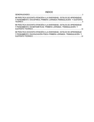 INDICE
GENERALIDADES .................................................................................................................3
MI PRÁCTICA DOCENTE ATENCIÓN A LA DIVERSIDAD, ESTILOS DE APRENDIZAJE
Y PENSAMIENTO EN ESPAÑOL PRIMERA JORNADA.TRIANGULACIÓN Y SUSTENTO
TEÓRICO................................................................................................................................9
MI PRÁCTICA DOCENTE ATENCIÓN A LA DIVERSIDAD, ESTILOS DE APRENDIZAJE
Y PENSAMIENTO EN MATEMÁTICAS PRIMERA JORNADA. TRIANGULACIÓN Y
SUSTENTO TEÓRICO......................................................................................................... 16
MI PRÁCTICA DOCENTE ATENCIÓN A LA DIVERSIDAD, ESTILOS DE APRENDIZAJE
Y PENSAMIENTO EN EDUCACIÓN FÍSICA PRIMERA JORNADA. TRIANGULACIÓN Y
SUSTENTO TEÓRICO......................................................................................................... 22
 